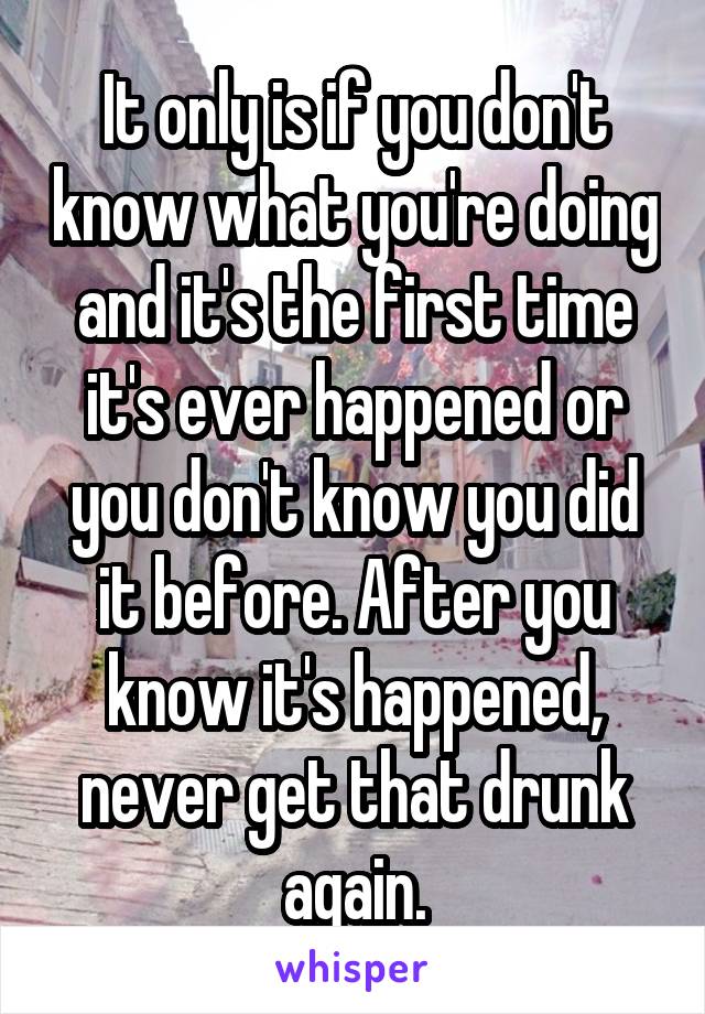 It only is if you don't know what you're doing and it's the first time it's ever happened or you don't know you did it before. After you know it's happened, never get that drunk again.