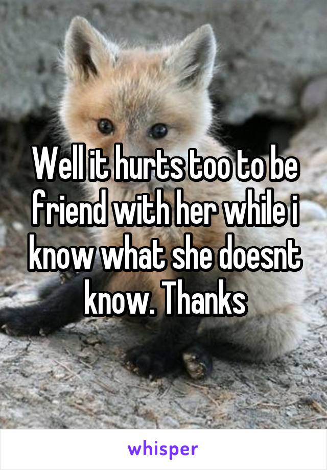 Well it hurts too to be friend with her while i know what she doesnt know. Thanks