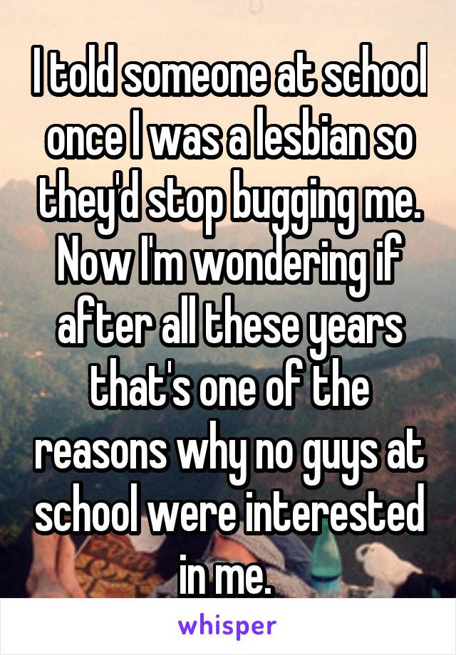 I told someone at school once I was a lesbian so they'd stop bugging me. Now I'm wondering if after all these years that's one of the reasons why no guys at school were interested in me. 