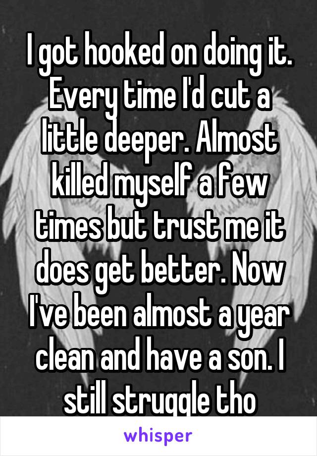 I got hooked on doing it. Every time I'd cut a little deeper. Almost killed myself a few times but trust me it does get better. Now I've been almost a year clean and have a son. I still struggle tho
