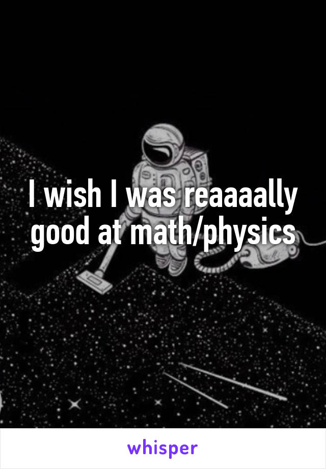 I wish I was reaaaally good at math/physics
