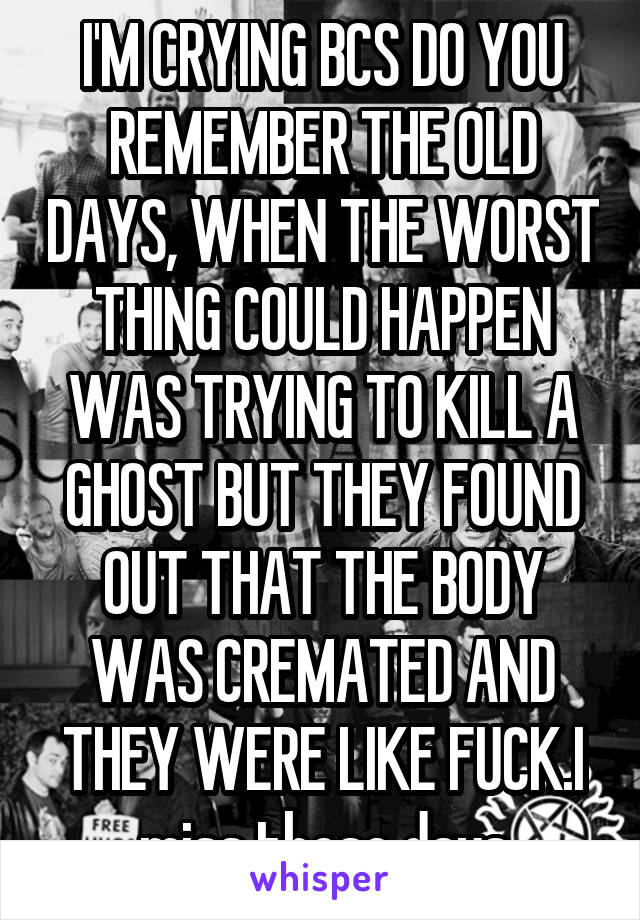 I'M CRYING BCS DO YOU REMEMBER THE OLD DAYS, WHEN THE WORST THING COULD HAPPEN WAS TRYING TO KILL A GHOST BUT THEY FOUND OUT THAT THE BODY WAS CREMATED AND THEY WERE LIKE FUCK.I miss those days