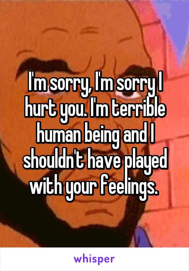 I'm sorry, I'm sorry I hurt you. I'm terrible human being and I shouldn't have played with your feelings. 