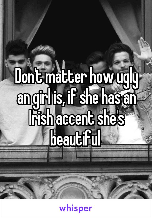 Don't matter how ugly an girl is, if she has an Irish accent she's beautiful 