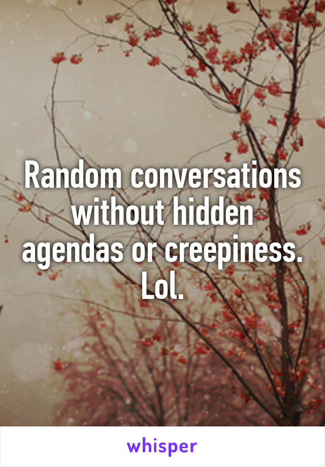 Random conversations without hidden agendas or creepiness. Lol.