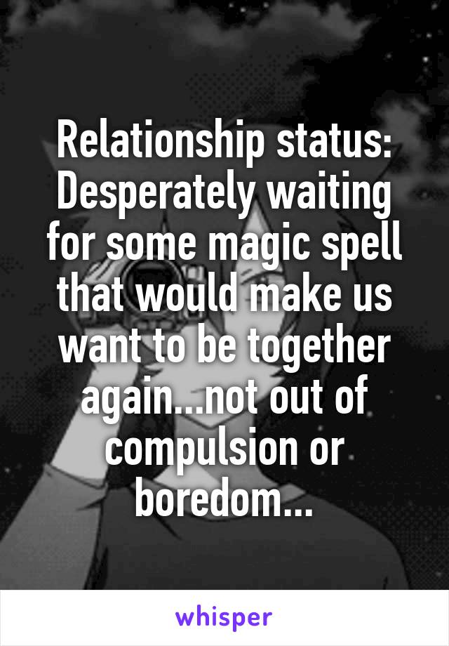 Relationship status:
Desperately waiting for some magic spell that would make us want to be together again...not out of compulsion or boredom...