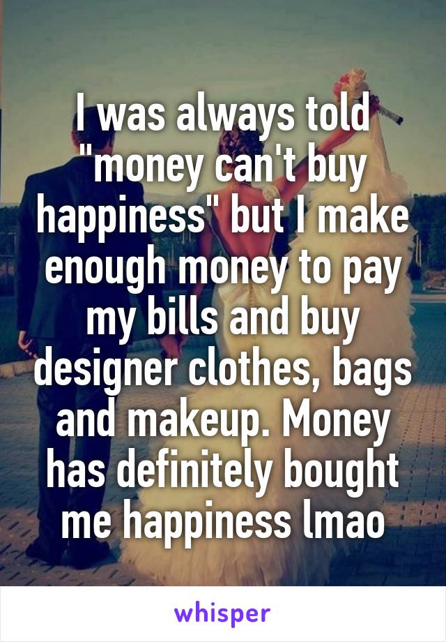 I was always told "money can't buy happiness" but I make enough money to pay my bills and buy designer clothes, bags and makeup. Money has definitely bought me happiness lmao