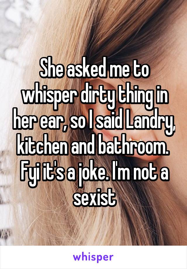 She asked me to whisper dirty thing in her ear, so I said Landry, kitchen and bathroom.  Fyi it's a joke. I'm not a sexist