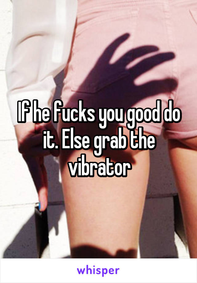 If he fucks you good do it. Else grab the vibrator