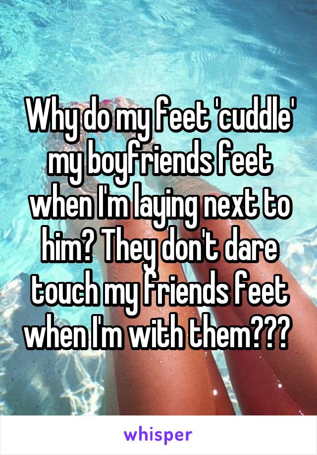 Why do my feet 'cuddle' my boyfriends feet when I'm laying next to him? They don't dare touch my friends feet when I'm with them??? 