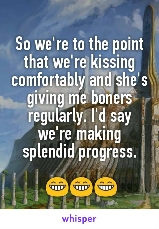 So we're to the point that we're kissing comfortably and she's giving me boners regularly. I'd say we're making splendid progress.

 😁😁😁