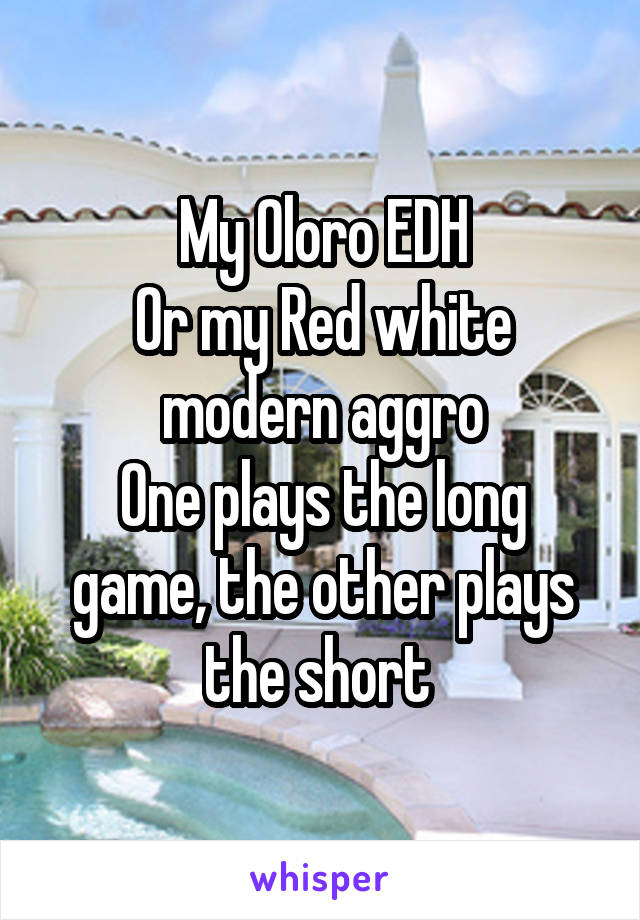 My Oloro EDH
Or my Red white modern aggro
One plays the long game, the other plays the short 