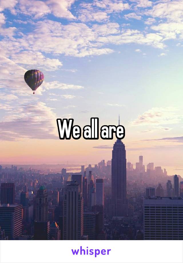 We all are 