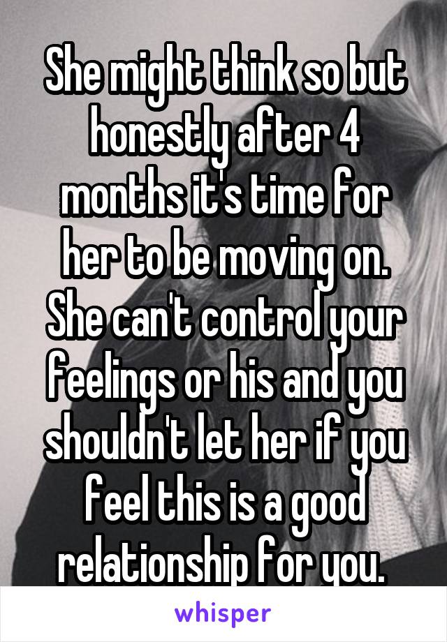 She might think so but honestly after 4 months it's time for her to be moving on. She can't control your feelings or his and you shouldn't let her if you feel this is a good relationship for you. 