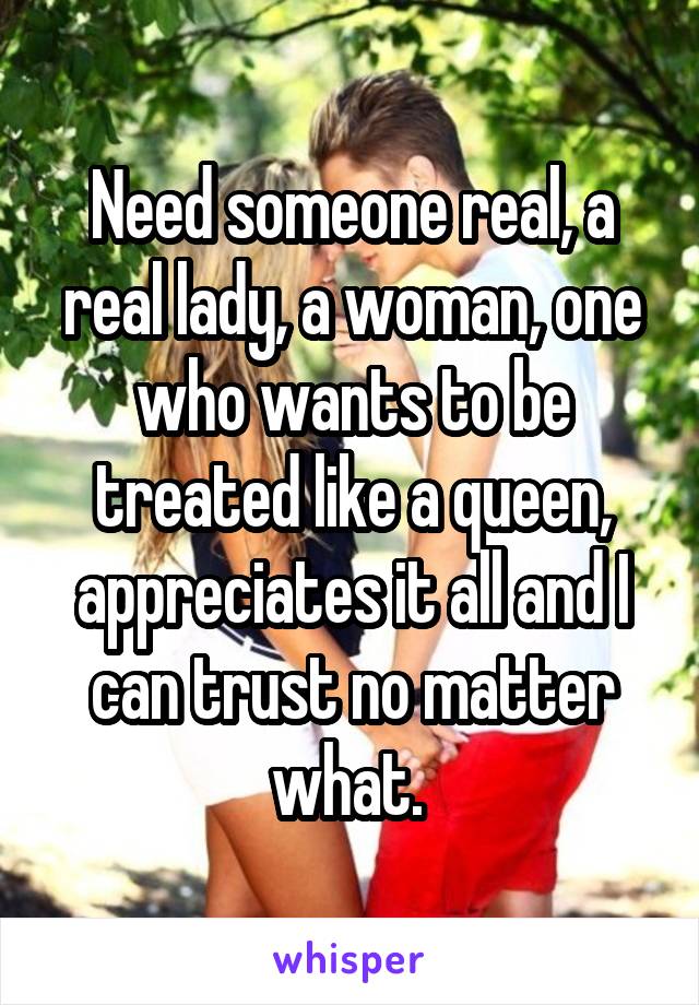 Need someone real, a real lady, a woman, one who wants to be treated like a queen, appreciates it all and I can trust no matter what. 