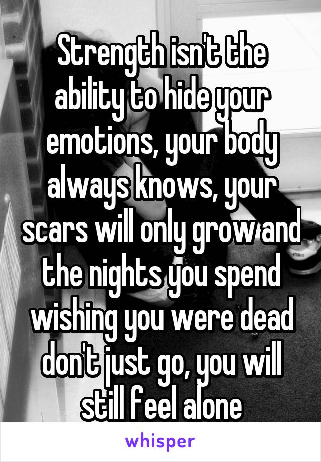 Strength isn't the ability to hide your emotions, your body always knows, your scars will only grow and the nights you spend wishing you were dead don't just go, you will still feel alone