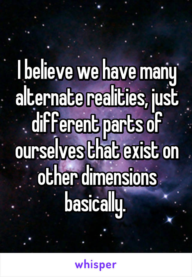 I believe we have many alternate realities, just different parts of ourselves that exist on other dimensions basically. 
