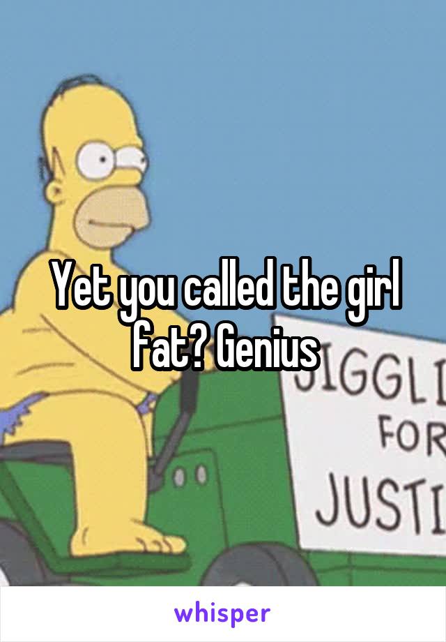 Yet you called the girl fat? Genius