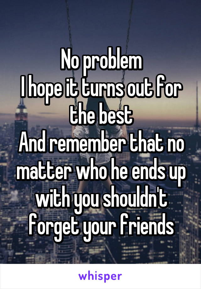 No problem
I hope it turns out for the best
And remember that no matter who he ends up with you shouldn't forget your friends