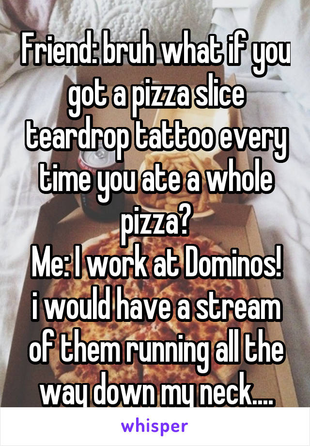 Friend: bruh what if you got a pizza slice teardrop tattoo every time you ate a whole pizza?
Me: I work at Dominos! i would have a stream of them running all the way down my neck....