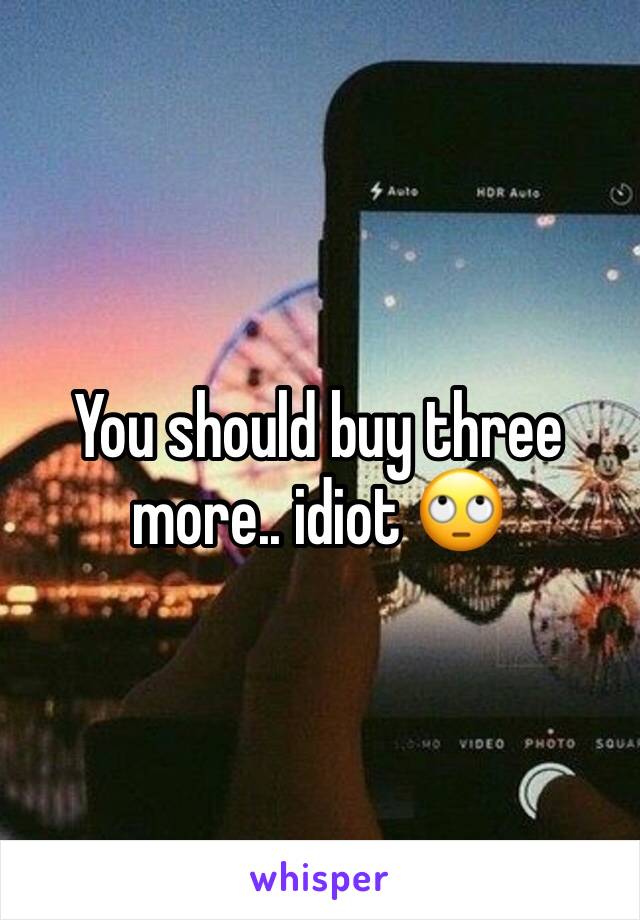 You should buy three more.. idiot 🙄