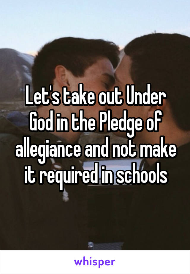 Let's take out Under God in the Pledge of allegiance and not make it required in schools