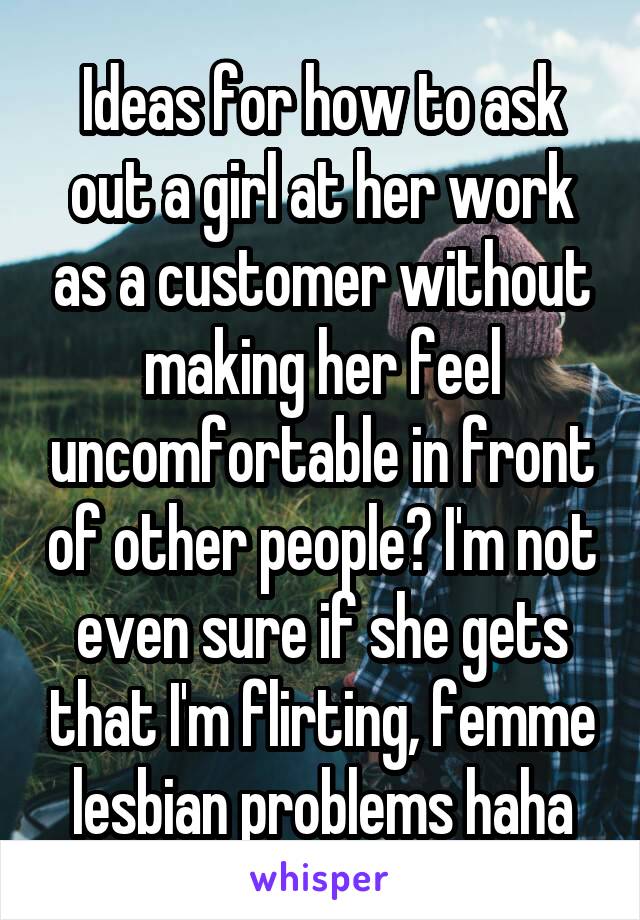 Ideas for how to ask out a girl at her work as a customer without making her feel uncomfortable in front of other people? I'm not even sure if she gets that I'm flirting, femme lesbian problems haha