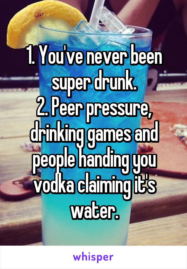 1. You've never been super drunk.
2. Peer pressure, drinking games and people handing you vodka claiming it's water.