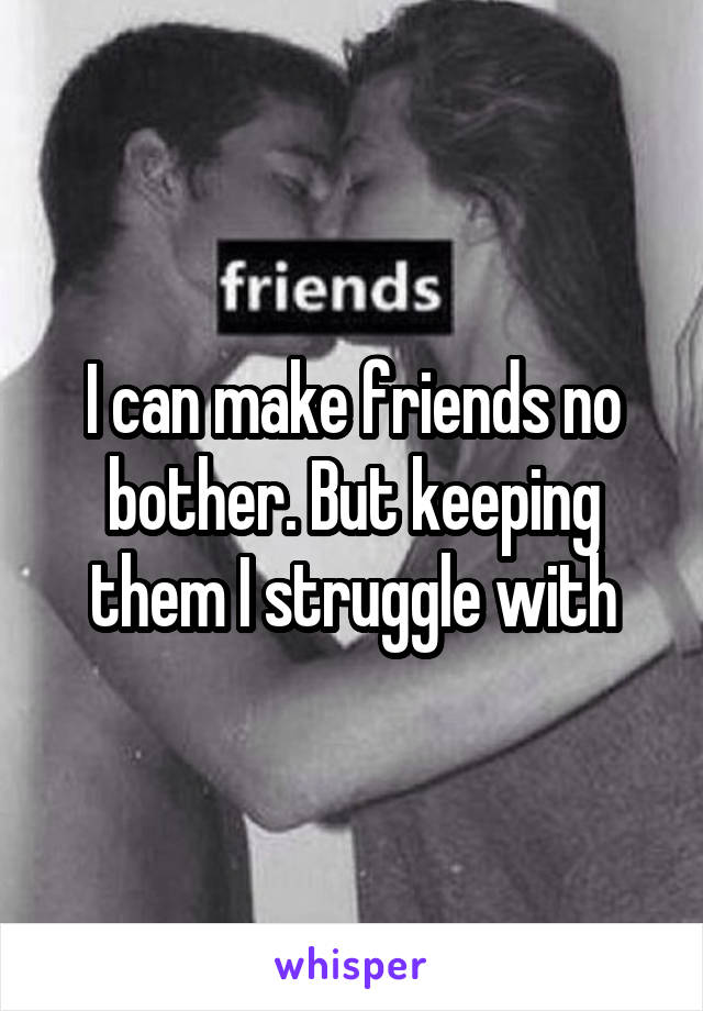 I can make friends no bother. But keeping them I struggle with