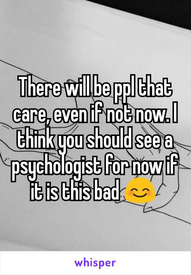 There will be ppl that care, even if not now. I think you should see a psychologist for now if it is this bad 😊 