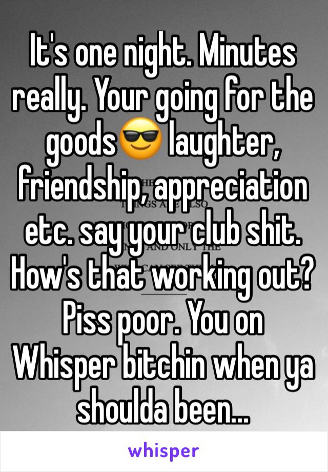 It's one night. Minutes really. Your going for the goods😎 laughter, friendship, appreciation etc. say your club shit. How's that working out? Piss poor. You on Whisper bitchin when ya shoulda been...