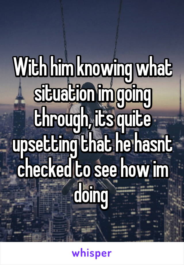 With him knowing what situation im going through, its quite upsetting that he hasnt checked to see how im doing 