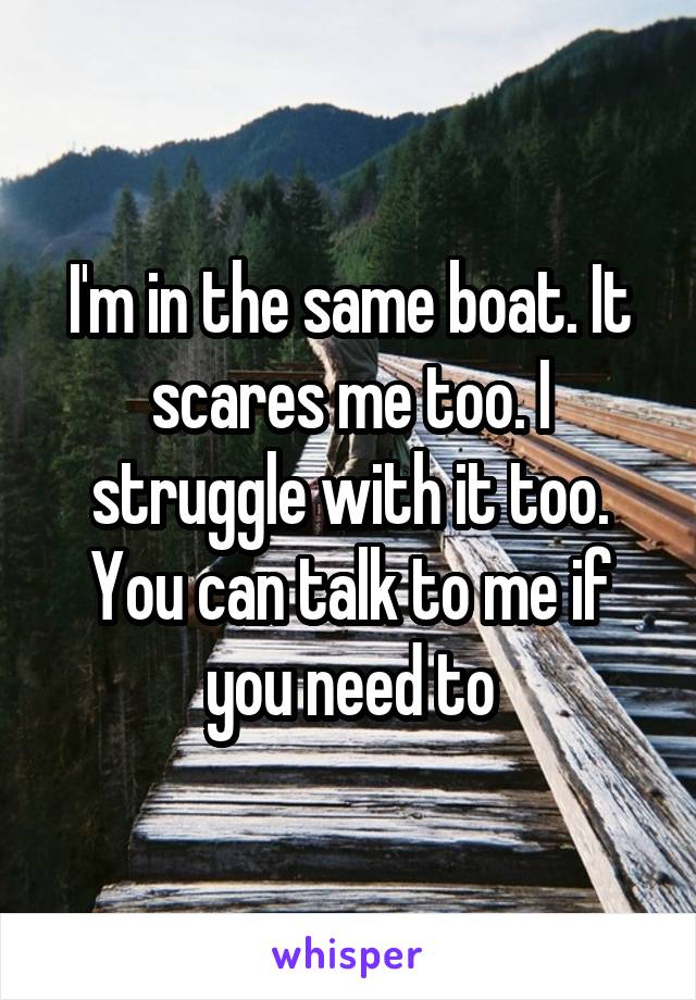 I'm in the same boat. It scares me too. I struggle with it too. You can talk to me if you need to
