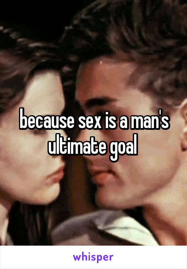 because sex is a man's ultimate goal 