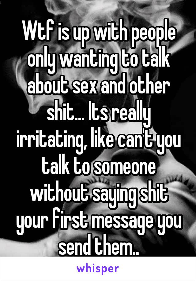 Wtf is up with people only wanting to talk about sex and other shit... Its really irritating, like can't you talk to someone without saying shit your first message you send them..