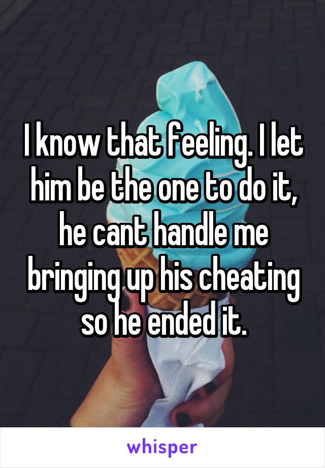 I know that feeling. I let him be the one to do it, he cant handle me bringing up his cheating so he ended it.