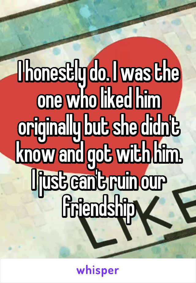 I honestly do. I was the one who liked him originally but she didn't know and got with him. I just can't ruin our friendship