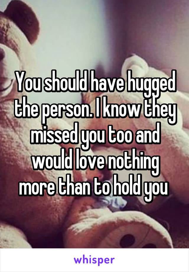 You should have hugged the person. I know they missed you too and would love nothing more than to hold you 