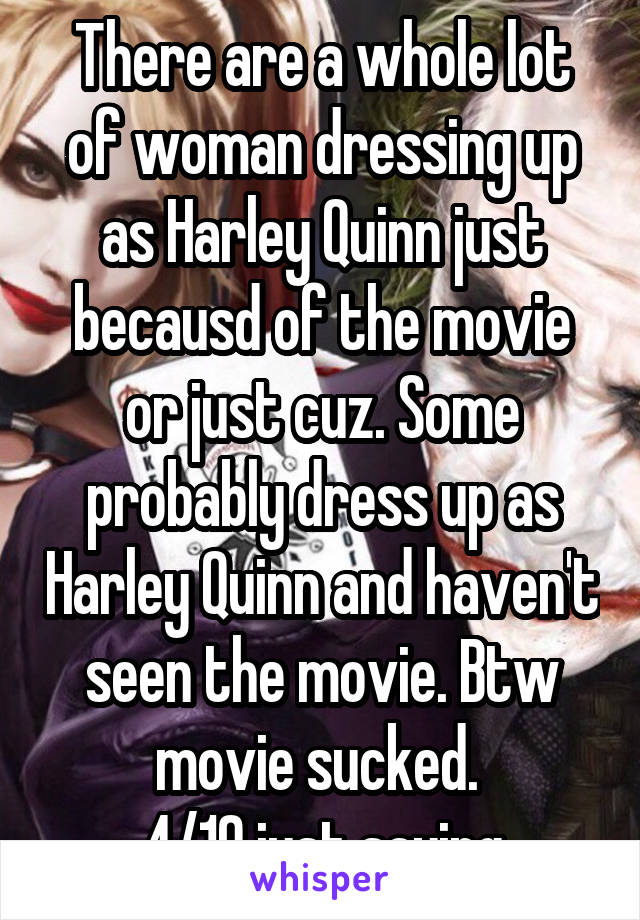There are a whole lot of woman dressing up as Harley Quinn just becausd of the movie or just cuz. Some probably dress up as Harley Quinn and haven't seen the movie. Btw movie sucked. 
4/10 just saying