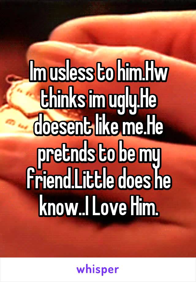 Im usless to him.Hw thinks im ugly.He doesent like me.He pretnds to be my friend.Little does he know..I Love Him.