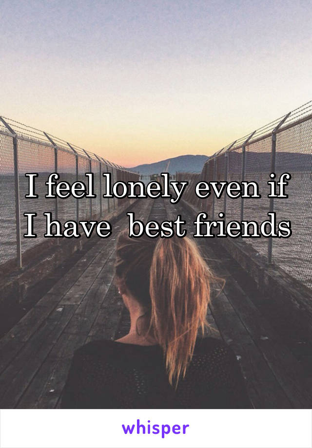 I feel lonely even if I have  best friends 