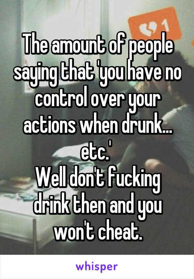 The amount of people saying that 'you have no control over your actions when drunk... etc.' 
Well don't fucking drink then and you won't cheat.