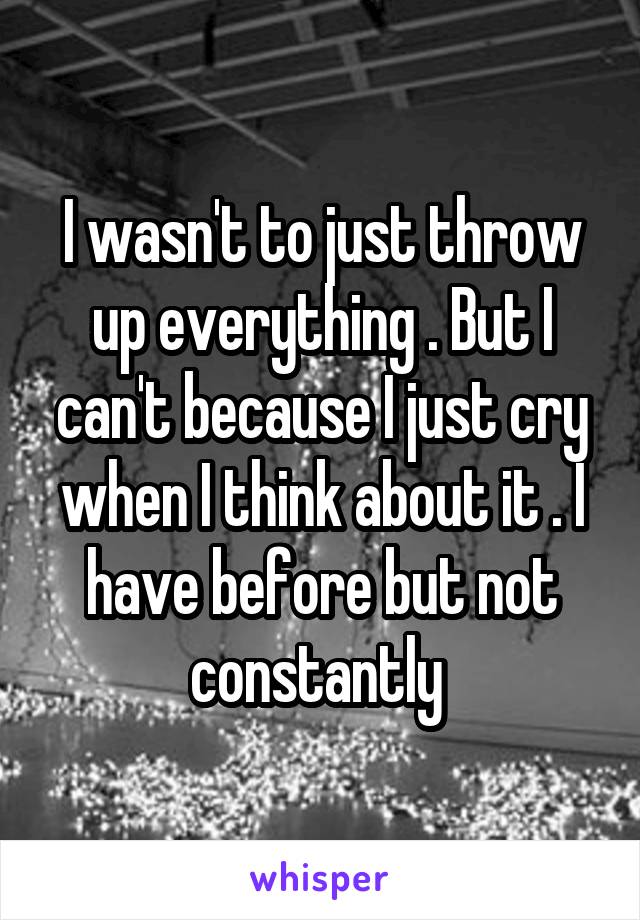 I wasn't to just throw up everything . But I can't because I just cry when I think about it . I have before but not constantly 
