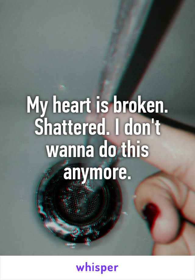 My heart is broken. Shattered. I don't wanna do this anymore.