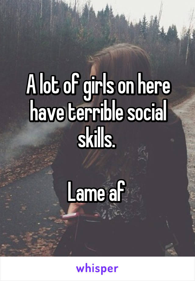 A lot of girls on here have terrible social skills. 

Lame af 