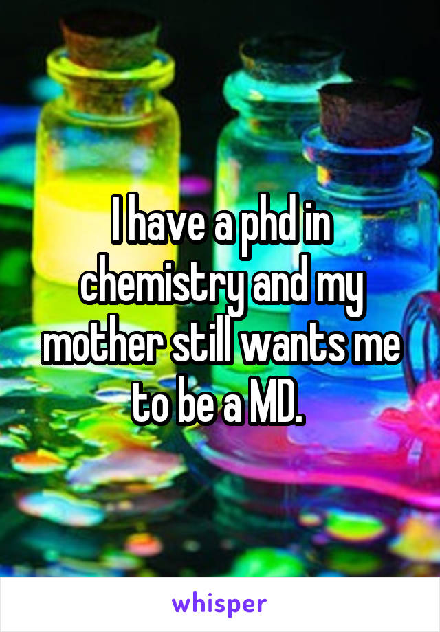 I have a phd in chemistry and my mother still wants me to be a MD. 