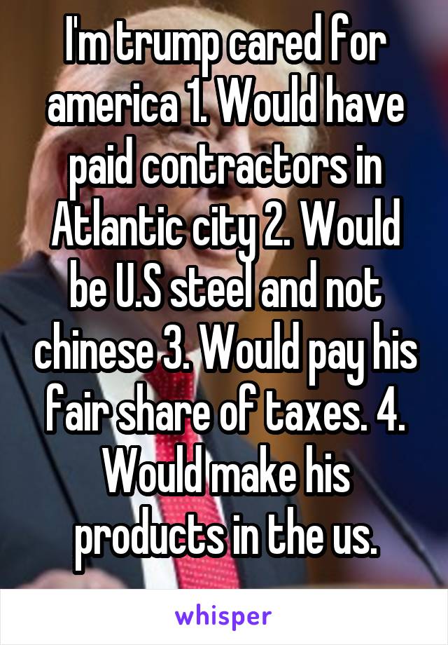 I'm trump cared for america 1. Would have paid contractors in Atlantic city 2. Would be U.S steel and not chinese 3. Would pay his fair share of taxes. 4. Would make his products in the us.

