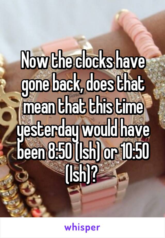 Now the clocks have gone back, does that mean that this time yesterday would have been 8:50 (Ish) or 10:50 (Ish)? 