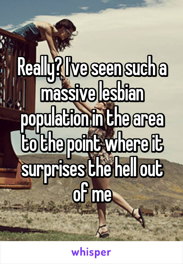 Really? I've seen such a massive lesbian population in the area to the point where it surprises the hell out of me