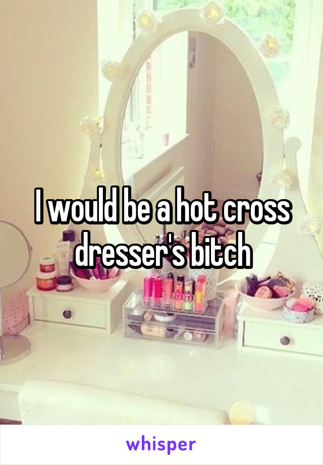 I would be a hot cross dresser's bitch